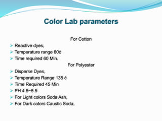 Color Lab parameters
For Cotton
 Reactive dyes,
 Temperature range 60ċ
 Time required 60 Min.
For Polyester
 Disperse Dyes,
 Temperature Range 135 ċ
 Time Required 45 Min
 PH 4.5~5.5
 For Light colors Soda Ash,
 For Dark colors Caustic Soda,
 