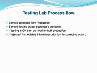 Testing Lab Process flow
 Sample collection from Production,
 Sample Testing as per customer's protocols,
 If testing is OK then go head for bulk production,
 If rejected, immediately inform to production for corrective action,
 