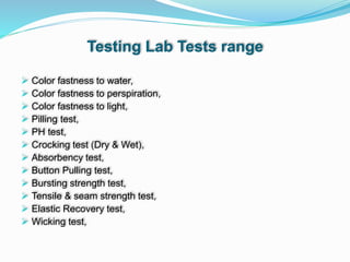 Testing Lab Tests range
 Color fastness to water,
 Color fastness to perspiration,
 Color fastness to light,
 Pilling test,
 PH test,
 Crocking test (Dry & Wet),
 Absorbency test,
 Button Pulling test,
 Bursting strength test,
 Tensile & seam strength test,
 Elastic Recovery test,
 Wicking test,
 