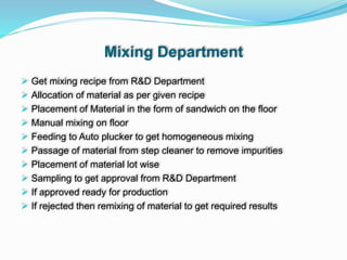 Mixing Department
 Get mixing recipe from R&D Department
 Allocation of material as per given recipe
 Placement of Material in the form of sandwich on the floor
 Manual mixing on floor
 Feeding to Auto plucker to get homogeneous mixing
 Passage of material from step cleaner to remove impurities
 Placement of material lot wise
 Sampling to get approval from R&D Department
 If approved ready for production
 If rejected then remixing of material to get required results
 