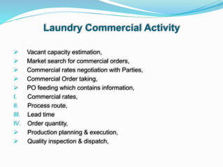 Laundry Commercial Activity
 Vacant capacity estimation,
 Market search for commercial orders,
 Commercial rates negotiation with Parties,
 Commercial Order taking,
 PO feeding which contains information,
I. Commercial rates,
II. Process route,
III. Lead time
IV. Order quantity,
 Production planning & execution,
 Quality inspection & dispatch,
 