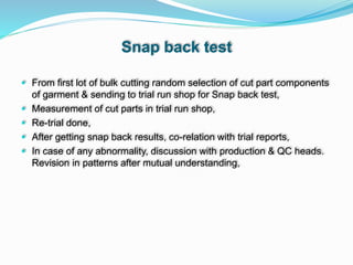 Snap back test
 From first lot of bulk cutting random selection of cut part components
of garment & sending to trial run shop for Snap back test,
 Measurement of cut parts in trial run shop,
 Re-trial done,
 After getting snap back results, co-relation with trial reports,
 In case of any abnormality, discussion with production & QC heads.
Revision in patterns after mutual understanding,
 