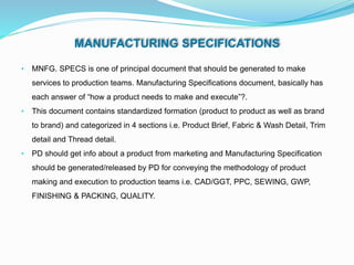 MANUFACTURING SPECIFICATIONS
• MNFG. SPECS is one of principal document that should be generated to make
services to production teams. Manufacturing Specifications document, basically has
each answer of “how a product needs to make and execute”?.
• This document contains standardized formation (product to product as well as brand
to brand) and categorized in 4 sections i.e. Product Brief, Fabric & Wash Detail, Trim
detail and Thread detail.
• PD should get info about a product from marketing and Manufacturing Specification
should be generated/released by PD for conveying the methodology of product
making and execution to production teams i.e. CAD/GGT, PPC, SEWING, GWP,
FINISHING & PACKING, QUALITY.
 