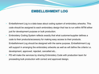 EMBELLISHMENT LOG
• Embellishment Log is a data base about coding system of embroidery artworks. This
code should be assigned to each embroidery design that has to run within MTM either
just for development purpose or bulk production.
• Embroidery Coding System reflects exactly that what customer/supplier defines a
code to their products/accessory for making easy access to their products.
Embellishment Log should be designed with the same purpose. Embellishment Log
will support in arranging the embroidery artworks as well as will define the criteria i.e.
development, approved, rejected, cancelled etc..
• PD will make the services by sharing Embroidery Code with production team for
proceeding bulk production with correct and approved design.
 