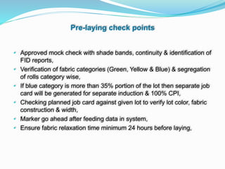 Pre-laying check points
• Approved mock check with shade bands, continuity & identification of
FID reports,
• Verification of fabric categories (Green, Yellow & Blue) & segregation
of rolls category wise,
• If blue category is more than 35% portion of the lot then separate job
card will be generated for separate induction & 100% CPI,
• Checking planned job card against given lot to verify lot color, fabric
construction & width,
• Marker go ahead after feeding data in system,
• Ensure fabric relaxation time minimum 24 hours before laying,
 