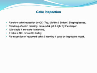 Cake inspection
• Random cake inspection by QC (Top, Middle & Bottom) Shaping issues,
• Checking of notch marking, miss cut & get it right by the shaper,
• Mark hold if any cake is rejected,
• If cake is OK, move it to trolley,
• Re-inspection of reworked cake & marking it pass on inspection report,
 