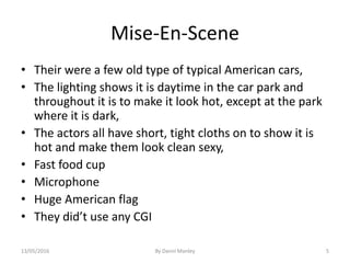 Mise-En-Scene
• Their were a few old type of typical American cars,
• The lighting shows it is daytime in the car park and
throughout it is to make it look hot, except at the park
where it is dark,
• The actors all have short, tight cloths on to show it is
hot and make them look clean sexy,
• Fast food cup
• Microphone
• Huge American flag
• They did’t use any CGI
By Danni Manley 513/05/2016
 