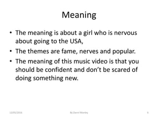 Meaning
• The meaning is about a girl who is nervous
about going to the USA,
• The themes are fame, nerves and popular.
• The meaning of this music video is that you
should be confident and don’t be scared of
doing something new.
By Danni Manley 613/05/2016
 