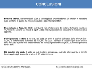 Non solo sbarchi. Nell’anno record 2014, si sono registrati 170 mila sbarchi. Gli stranieri in Italia sono
quasi 5 milioni. Di questi, 2,3 milioni di occupati e 630 mila imprenditori.
IL VALORE DELL’IMMIGRAZIONE. CONCLUSIONI
Il contributo al fisco. Nel 2013 i contribuenti nati all’estero sono 3,5 milioni. Dichiarano redditi per
44,7 miliardi e versano 6,7 miliardi di Irpef. Le 500 mila imprese straniere producono 85 miliardi di valore
aggiunto.
L’immigrazione in Italia è in calo. Nel 2013, gli arrivi di stranieri dall’estero sono diminuiti del -
13,2%, le partenze sono aumentate del +14,2%. Nel 2007 i permessi di soggiorno per lavoro erano il
56%. Nel 2013 la prima voce è rappresentata dai ricongiungimenti familiari (41%). I permessi per lavoro
sono il 33%
Più benefici che costi. Il saldo tra costi (welfare, accoglienza, contrasto all’irregolarità) e benefici
(tasse pagate dagli stranieri) è in attivo di 3,9 miliardi di euro.
FONDAZIONE LEONE MORESSA #economiadellimmigrazione
CONCLUSIONI
 