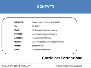 CONTATTI
INDIRIZZO Venezia Mestre, Via Torre Belfredo 81/E
TEL. 041 610734
E MAIL info@fondazioneleonemoressa.org
SITO WEB www.fondazioneleonemoressa.org
FACEBOOK Fondazione Leone Moressa
YOUTUBE www.youtube.com/user/FondazioneMoressa
TWITTER @FondazMoressa
SKYPE Fondazione Leone Moressa
Grazie per l’attenzione
FONDAZIONE LEONE MORESSA #economiadellimmigrazione
 