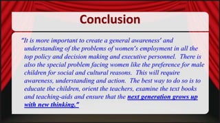 Conclusion
“It is more important to create a general awareness’ and
understanding of the problems of women’s employment in all the
top policy and decision making and executive personnel. There is
also the special problem facing women like the preference for male
children for social and cultural reasons. This will require
awareness, understanding and action. The best way to do so is to
educate the children, orient the teachers, examine the text books
and teaching-aids and ensure that the next generation grows up
with new thinking.”

 