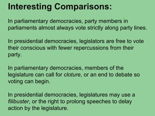 Interesting Comparisons:
In parliamentary democracies, party members in
parliaments almost always vote strictly along party lines.
In presidential democracies, legislators are free to vote
their conscious with fewer repercussions from their
party.
In parliamentary democracies, members of the
legislature can call for cloture, or an end to debate so
voting can begin.
In presidential democracies, legislatures may use a
filibuster, or the right to prolong speeches to delay
action by the legislature.
 