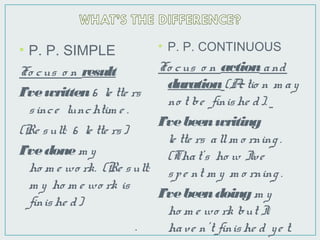 • P. P. SIMPLE
Fo cus o n result
I’vewritten6 le tte rs
since lunchtim e .
(Re sult: 6 le tte rs)
I’vedonem y
ho m e wo rk. (Re sult:
m y ho m e wo rk is
finishe d)
• P. P. CONTINUOUS
Fo cus o n actionand
duration(Actio n m ay
no t be finishe d).
I’vebeenwriting
le tte rs allm o rning .
(That’s ho w I’ve
spe nt m y m o rning .
I’vebeendoingm y
ho m e wo rk but I
have n’t finishe d ye t..
 