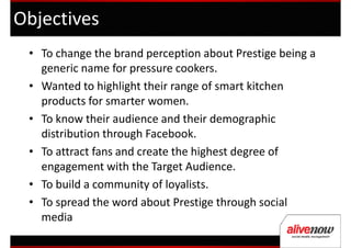 Objectives
 • To change the brand perception about Prestige being a
   generic name for pressure cookers.
 • Wanted to highlight their range of smart kitchen
   products for smarter women.
 • To know their audience and their demographic
   distribution through Facebook.
 • To attract fans and create the highest degree of
   engagement with the Target Audience.
 • To build a community of loyalists.
 • To spread the word about Prestige through social
   media
 