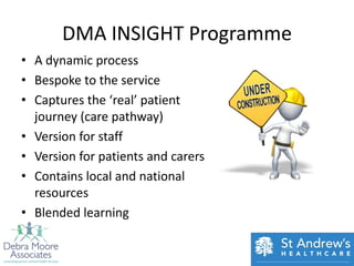 DMA INSIGHT Programme
• A dynamic process
• Bespoke to the service
• Captures the ‘real’ patient
  journey (care pathway)
• Version for staff
• Version for patients and carers
• Contains local and national
  resources
• Blended learning
 