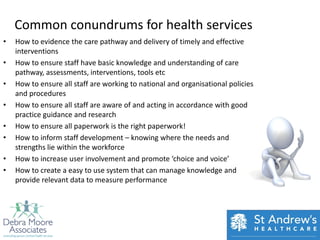 Common conundrums for health services
•   How to evidence the care pathway and delivery of timely and effective
    interventions
•   How to ensure staff have basic knowledge and understanding of care
    pathway, assessments, interventions, tools etc
•   How to ensure all staff are working to national and organisational policies
    and procedures
•   How to ensure all staff are aware of and acting in accordance with good
    practice guidance and research
•   How to ensure all paperwork is the right paperwork!
•   How to inform staff development – knowing where the needs and
    strengths lie within the workforce
•   How to increase user involvement and promote ‘choice and voice’
•   How to create a easy to use system that can manage knowledge and
    provide relevant data to measure performance
 