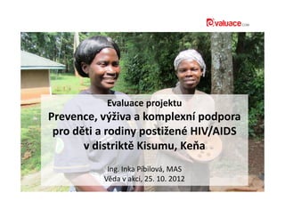 Evaluace projektuEvaluace projektu
Prevence, výživa a komplexní podpora
pro děti a rodiny postižené HIV/AIDS
v distriktě Kisumu, Keňa
Ing. Inka Píbilová, MAS
Věda v akci, 25. 10. 2012
 