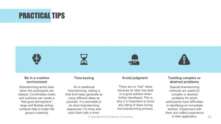 © Operational Excellence Consulting
PRACTICAL TIPS
22
Be in a creative
environment
Time boxing Avoid judgment Tackling complex or
abstract problems
Brainstorming works best
when the participants are
relaxed. Comfortable chairs
and cushions can create a
“feel good atmosphere”;
large and flexible writing
surfaces help to foster the
group’s creativity
As in traditional
brainstorming, setting a
time limit helps generate as
many different ideas as
possible. It is advisable to
do short brainstorming
sequences (10 mins) and
clock them with a timer.
There are no “bad” ideas
because an idea may lead
to a good solution when
further developed. This is
why it is imperative to avoid
any rating of ideas during
the brainstorming process.
Special brainstorming
methods are useful for
complex or abstract
problems for which
participants have difficulties
in identifying an immediate
solution. Experiment with
them and collect experience
in their application.
 