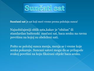 Sunčani sat je sat koji meri vreme prema položaju sunca!


Najuobičajeniji oblik sata,kakav je “običan” ili
standardan baštenski sunčani sat, baca senku na ravnu
površinu na kojoj su obeleženi sati.

Pošto se položaj sunca menja, menja se i vreme koje
senka pokazuje. Suncani satovi mogu da se prilagode
svakoj površini na koju fiksirani objekt baca senku.
 