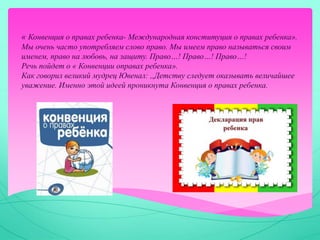 « Конвенция о правах ребенка- Международная конституция о правах ребенка».
Мы очень часто употребляем слово право. Мы имеем право называться своим
именем, право на любовь, на защиту. Право…! Право…! Право…!
Речь пойдет о « Конвенции оправах ребенка».
Как говорил великий мудрец Ювенал: ,,Детству следует оказывать величайшее
уважение. Именно этой идеей проникнута Конвенция о правах ребенка.
 