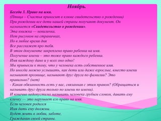 Ноябрь.
Беседа 3. Право на имя.
(Птица – Счастья приносит в клюве свидетельство о рождении)
При рождении все дети нашей страны получают документ. Он
называется «Свидетельство о рождении».
Эта книжка — невиличка,
Нет рисунков на страничках,
Но в любое время дня
Все расскажет про тебя.
В этом документе закреплено право ребенка на имя.
Получение имени – это тоже право каждого ребенка.
Имя каждому дано и у всех оно одно!
Мы привыкли к тому, что у человека есть собственное имя.
Но иногда можно услышать, как дети или даже взрослые, вместо имени
называют прозвище, называют друг друга по фамилии? Это
правильно? (нет)
- Какая обязанность есть у вас, связанная с этим правом? (Обращаться и
называть друг друга только по имени по имени).
И конечно недопустимо называть человека грубым словом, давать ему
кличку — это нарушает его право на имя.
Если человек родился
Имя дать ему должны.
Будет жить в любви, заботе,
Гражданин своей страны.
 