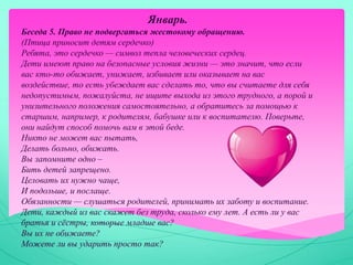 Январь.
Беседа 5. Право не подвергаться жестокому обращению.
(Птица приносит детям сердечко)
Ребята, это сердечко — символ тепла человеческих сердец.
Дети имеют право на безопасные условия жизни — это значит, что если
вас кто-то обижает, унижает, избивает или оказывает на вас
воздействие, то есть убеждает вас сделать то, что вы считаете для себя
недопустимым, пожалуйста, не ищите выхода из этого трудного, а порой и
унизительного положения самостоятельно, а обратитесь за помощью к
старшим, например, к родителям, бабушке или к воспитателю. Поверьте,
они найдут способ помочь вам в этой беде.
Никто не может вас пытать,
Делать больно, обижать.
Вы запомните одно –
Бить детей запрещено.
Целовать их нужно чаще,
И подольше, и послаще.
Обязанности — слушаться родителей, принимать их заботу и воспитание.
Дети, каждый из вас скажет без труда, сколько ему лет. А есть ли у вас
братья и сёстры, которые младше вас?
Вы их не обижаете?
Можете ли вы ударить просто так?
 