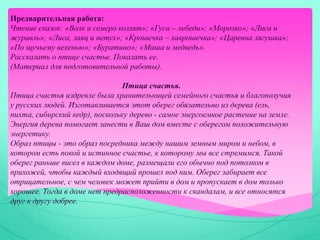 Предварительная работа:
Чтение сказок: «Волк и семеро козлят»; «Гуси – лебеди»; «Морозко»; «Лиса и
журавль»; «Лиса, заяц и петух»; «Крошечка – хаврошечка»; «Царевна лягушка»;
«По щучьему веленью»; «Буратино»; «Маша и медведь».
Рассказать о птице счастье. Показать ее.
(Материал для подготовительной работы).
Птица счастья.
Птица счастья издревле была хранительницей семейного счастья и благополучия
у русских людей. Изготавливается этот оберег обязательно из дерева (ель,
пихта, сибирский кедр), поскольку дерево - самое энергоемкое растение на земле.
Энергия дерева помогает занести в Ваш дом вместе с оберегом положительную
энергетику.
Образ птицы - это образ посредника между нашим земным миром и небом, в
котором есть покой и истинное счастье, к которому мы все стремимся. Такой
оберег раньше висел в каждом доме, размещали его обычно под потолком в
прихожей, чтобы каждый входящий прошел под ним. Оберег забирает все
отрицательное, с чем человек может прийти в дом и пропускает в дом только
хорошее. Тогда в доме нет предрасположенности к скандалам, и все относятся
друг к другу добрее.
 