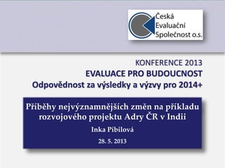 1
Příběhy nejvýznamnějších změn na příkladu
rozvojového projektu Adry ČR v Indii
Inka Píbilová
28. 5. 2013
KONFERENCE 2013
EVALUACE PRO BUDOUCNOST
Odpovědnost za výsledky a výzvy pro 2014+
 