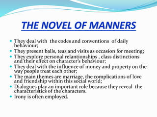 THE NOVEL OF MANNERS
 They deal with the codes and conventions of daily
behaviour;
 They present balls, teas and visits as occasion for meeting;
 They explore personal relantionships , class distinctions
and their effect on character’s behaviour;
 They deal with the influence of money and property on the
way people treat each other;
 The main themes are marriage, the complications of love
and friendship within this social world;
 Dialogues play an important role because they reveal the
characteristics of the characters.
 Irony is often employed.
 