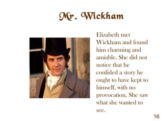 Mr. Wickham
Elizabeth met
Wickham and found
him charming and
amiable. She did not
notice that he
confided a story he
ought to have kept to
himself, with no
provocation. She saw
what she wanted to
see.
16
 