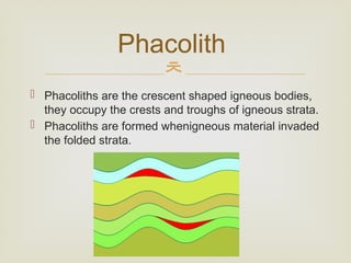 
 Phacoliths are the crescent shaped igneous bodies,
they occupy the crests and troughs of igneous strata.
 Phacoliths are formed whenigneous material invaded
the folded strata.
Phacolith
 