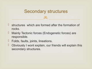 
 structures which are formed after the formation of
rocks.
 Mainly Tectonic forces (Endogenetic forces) are
responsible.
 Folds, faults, joints, lineations.
 Obviously I wont explain, our friends will explain this
secondary structures.
Secondary structures
 