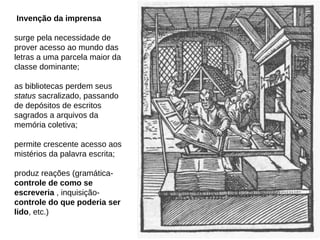 Invenção da imprensa

surge pela necessidade de
prover acesso ao mundo das
letras a uma parcela maior da
classe dominante;

as bibliotecas perdem seus
status sacralizado, passando
de depósitos de escritos
sagrados a arquivos da
memória coletiva;

permite crescente acesso aos
mistérios da palavra escrita;

produz reações (gramática-
controle de como se
escreveria , inquisição-
controle do que poderia ser
lido, etc.)
 