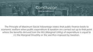 Conclusion
what we have learnt...
The Principle of Maximum Social Advantage states that public finance leads to
economic welfare when public expenditure & taxation are carried out up to that point
where the benefits derived from the MU (Marginal Utility) of expenditure is equal to
(=) the Marginal Disutility or the sacrifice imposed by taxation.
 