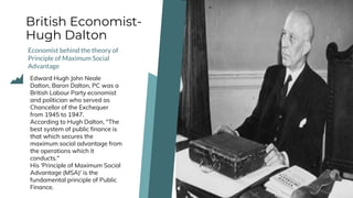 British Economist-
Hugh Dalton
Economist behind the theory of
Principle of Maximum Social
Advantage
Edward Hugh John Neale
Dalton, Baron Dalton, PC was a
British Labour Party economist
and politician who served as
Chancellor of the Exchequer
from 1945 to 1947.
According to Hugh Dalton, "The
best system of public finance is
that which secures the
maximum social advantage from
the operations which it
conducts."
His 'Principle of Maximum Social
Advantage (MSA)' is the
fundamental principle of Public
Finance.
 