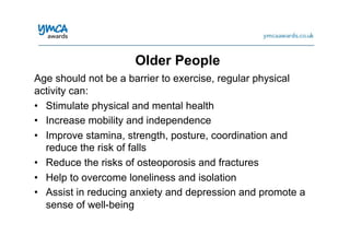 Age should not be a barrier to exercise, regular physical
activity can:
•  Stimulate physical and mental health
•  Increase mobility and independence
•  Improve stamina, strength, posture, coordination and
reduce the risk of falls
•  Reduce the risks of osteoporosis and fractures
•  Help to overcome loneliness and isolation
•  Assist in reducing anxiety and depression and promote a
sense of well-being
Older People
 