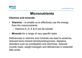 Vitamins and minerals
•  Vitamins – to enable us to effectively use the energy
from the macronutrients
–  Vitamins A, D, E & K are fat soluble
•  Minerals for a range of very specific tasks
Deficiencies in vitamins and minerals can lead to anaemia,
reduced bone mineral density/osteoporosis, digestive
disorders such as constipation and diarrhoea, reduced
muscle mass, weight loss/gain and deficiencies in essential
fatty acids.
Micronutrients
 