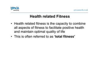 •  Health related fitness is the capacity to combine
all aspects of fitness to facilitate positive health
and maintain optimal quality of life
•  This is often referred to as ‘total fitness’
Health related Fitness
 