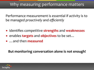 Why	
  measuring	
  performance	
  matters	
  

Performance	
  measurement	
  is	
  essential	
  if	
  activity	
  is	
  to	
  
be	
  managed	
  proactively	
  and	
  eﬃciently	
  
	
  
•  identiﬁes	
  competitive	
  strengths	
  and	
  weaknesses	
  
•  enables	
  targets	
  and	
  objectives	
  to	
  be	
  set…	
  
•  …and	
  then	
  measured	
  
                                   	
  
     But	
  monitoring	
  conversation	
  alone	
  is	
  not	
  enough!	
  
 