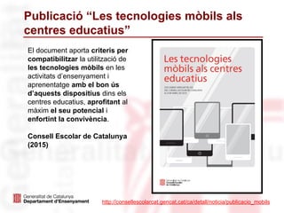 Publicació “Les tecnologies mòbils als
centres educatius”
http://consellescolarcat.gencat.cat/ca/detall/noticia/publicacio_mobils
El document aporta criteris per
compatibilitzar la utilització de
les tecnologies mòbils en les
activitats d’ensenyament i
aprenentatge amb el bon ús
d’aquests dispositius dins els
centres educatius, aprofitant al
màxim el seu potencial i
enfortint la convivència.
Consell Escolar de Catalunya
(2015)
 