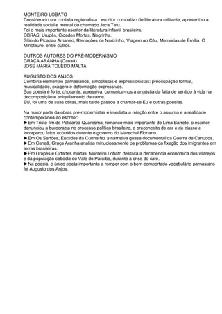 MONTEIRO LOBATO
Considerado um contista regionalista , escritor combativo de literatura militante, apresentou a
realidade social e mental do chamado Jeca Tatu.
Foi o mais importante escritor da literatura infantil brasileira.
OBRAS: Urupês, Cidades Mortas, Negrinha.
Sítio do Picapau Amarelo, Reinações de Narizinho, Viagem ao Céu, Memórias de Emília, O
Minotauro, entre outros.
OUTROS AUTORES DO PRÉ-MODERNISMO
GRAÇA ARANHA (Canaã)
JOSE MARIA TOLEDO MALTA
AUGUSTO DOS ANJOS
Combina elementos parnasianos, simbolistas e expressionistas: preocupação formal,
musicalidade, exagero e deformação expressivos.
Sua poesia é forte, chocante, agressiva, comunica-nos a angústia da falta de sentido à vida na
decomposição e aniquilamento da carne.
EU, foi uma de suas obras, mais tarde passou a chamar-se Eu e outras poesias.
Na maior parte da obras pré-modernistas é imediata a relação entre o assunto e a realidade
contemporânea ao escritor:
►Em Triste fim de Policarpa Quaresma, romance mais importante de Lima Barreto, o escritor
denunciou a burocracia no processo político brasileiro, o preconceito de cor e de classe e
incorporou fatos ocorridos durante o governo do Marechal Floriano.
►Em Os Sertões, Euclides da Cunha fez a narrativa quase documental da Guerra de Canudos.
►Em Canaã, Graça Aranha analisa minuciosamente os problemas da fixação dos imigrantes em
terras brasileiras.
►Em Urupês e Cidades mortas, Monteiro Lobato destaca a decadência econômica dos vilarejos
e da população cabocla do Vale do Paraíba, durante a crise do café.
►Na poesia, o único poeta importante a romper com o bem-comportado vocabulário parnasiano
foi Augusto dos Anjos.
 