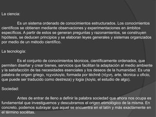 La ciencia:
Es un sistema ordenado de conocimientos estructurados. Los conocimientos
científicos se obtienen mediante observaciones y experimentaciones en ámbitos
específicos. A partir de estos se generan preguntas y razonamientos, se construyen
hipótesis, se deducen principios y se elaboran leyes generales y sistemas organizados
por medio de un método científico.
La tecnología:
Es el conjunto de conocimientos técnicos, científicamente ordenados, que
permiten diseñar y crear bienes, servicios que facilitan la adaptación al medio ambiente
y la satisfacción de las necesidades esenciales y los deseos de la humanidad. Es una
palabra de origen griego, τεχνολογία, formada por téchnē (τέχνη, arte, técnica u oficio,
que puede ser traducido como destreza) y logia (λογία, el estudio de algo).
Sociedad:
Antes de entrar de lleno a definir la palabra sociedad que ahora nos ocupa es
fundamental que investiguemos y descubramos el origen etimológico de la misma. En
concreto, podemos subrayar que aquel se encuentra en el latín y más exactamente en
el término sociĕtas.
 