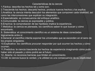 Características de la ciencia:
1.Fáctica: describe los hechos tal y como son.
2.Trasciende los hechos: descarta hechos, produce nuevos hechos y los explica.
3.Analítica: la ciencia intenta descubrir los elementos que componen cada totalidad, así
como las interconexiones que explican su integración.
4.Especializada: es consecuencia del enfoque analítico.
5.Comunicable: la ciencia es expresable y pública.
6.Empírica: la comprobación de las hipótesis implica la experiencia.
7.Metódica: la ciencia es planeada, los científicos saben lo que buscan y cómo
encontrarlo.
8. Sistemática: el conocimiento científico es un sistema de ideas conectadas
lógicamente entre sí.
9.General: el científico intenta exponer los universales que se esconden en el seno de
los propios singulares.
10.Explicativa: los científicos procuran responder por qué ocurren los hechos y cómo
ocurren.
11.Predictiva: la ciencia trasciende los hechos de experiencia imaginando cómo pudo
haber sido el pasado y cómo podrá ser el futuro.
12. Abierta: no reconoce barreras que limiten el conocimiento.
13.Útil: la ciencia busca la verdad, y la utilidad es una consecuencia de su objetividad.
 