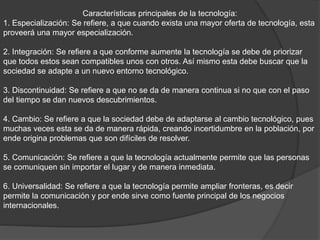 Características principales de la tecnología:
1. Especialización: Se refiere, a que cuando exista una mayor oferta de tecnología, esta
proveerá una mayor especialización.
2. Integración: Se refiere a que conforme aumente la tecnología se debe de priorizar
que todos estos sean compatibles unos con otros. Así mismo esta debe buscar que la
sociedad se adapte a un nuevo entorno tecnológico.
3. Discontinuidad: Se refiere a que no se da de manera continua si no que con el paso
del tiempo se dan nuevos descubrimientos.
4. Cambio: Se refiere a que la sociedad debe de adaptarse al cambio tecnológico, pues
muchas veces esta se da de manera rápida, creando incertidumbre en la población, por
ende origina problemas que son difíciles de resolver.
5. Comunicación: Se refiere a que la tecnología actualmente permite que las personas
se comuniquen sin importar el lugar y de manera inmediata.
6. Universalidad: Se refiere a que la tecnología permite ampliar fronteras, es decir
permite la comunicación y por ende sirve como fuente principal de los negocios
internacionales.
 