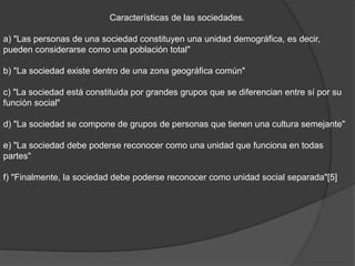 Características de las sociedades.
a) "Las personas de una sociedad constituyen una unidad demográfica, es decir,
pueden considerarse como una población total"
b) "La sociedad existe dentro de una zona geográfica común"
c) "La sociedad está constituida por grandes grupos que se diferencian entre sí por su
función social"
d) "La sociedad se compone de grupos de personas que tienen una cultura semejante"
e) "La sociedad debe poderse reconocer como una unidad que funciona en todas
partes"
f) "Finalmente, la sociedad debe poderse reconocer como unidad social separada"[5]
 