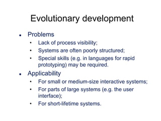 Evolutionary development


Problems
•
•
•



Lack of process visibility;
Systems are often poorly structured;
Special skills (e.g. in languages for rapid
prototyping) may be required.

Applicability
•
•
•

For small or medium-size interactive systems;
For parts of large systems (e.g. the user
interface);
For short-lifetime systems.

 