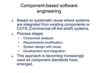 Component-based software
engineering




Based on systematic reuse where systems
are integrated from existing components or
COTS (Commercial-off-the-shelf) systems.
Process stages
•
•
•
•



Component analysis;
Requirements modification;
System design with reuse;
Development and integration.

This approach is becoming increasingly
used as component standards have
emerged.

 