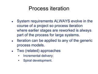 Process iteration






System requirements ALWAYS evolve in the
course of a project so process iteration
where earlier stages are reworked is always
part of the process for large systems.
Iteration can be applied to any of the generic
process models.
Two (related) approaches
•
•

Incremental delivery;
Spiral development.

 