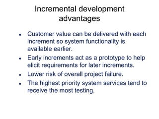 Incremental development
advantages







Customer value can be delivered with each
increment so system functionality is
available earlier.
Early increments act as a prototype to help
elicit requirements for later increments.
Lower risk of overall project failure.
The highest priority system services tend to
receive the most testing.

 