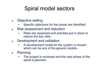 Spiral model sectors


Objective setting
•



Risk assessment and reduction
•



Risks are assessed and activities put in place to
reduce the key risks.

Development and validation
•



Specific objectives for the phase are identified.

A development model for the system is chosen
which can be any of the generic models.

Planning
•

The project is reviewed and the next phase of the
spiral is planned.

 